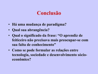 Conclusão
• Há uma mudança de paradigma?
• Qual sua abrangência?
• Qual o significado da frase: “O aprendiz de
  feiticeiro não precisava mais preocupar-se com
  sua falta de conhecimento”
• Como se pode formular as relações entre
  tecnologia, sociedade e desenvolvimento sócio-
  econômico?
 