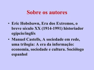 Sobre os autores
• Eric Hobsbawn, Era dos Extremos, o
  breve século XX (1914-1991) historiador
  egípcio/inglês
• Manuel Castells, A sociedade em rede,
  uma trilogia: A era da informação:
  economia, sociedade e cultura. Sociólogo
  espanhol
 
