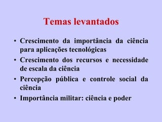 Temas levantados
• Crescimento da importância da ciência
  para aplicações tecnológicas
• Crescimento dos recursos e necessidade
  de escala da ciência
• Percepção pública e controle social da
  ciência
• Importância militar: ciência e poder
 