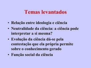 Temas levantados
• Relação entre ideologia e ciência
• Neutralidade da ciência: a ciência pode
  interpretar a si mesma?
• Evolução da ciência dá-se pela
  contestação que ela própria permite
  sobre o conhecimento gerado
• Função social da ciência
 