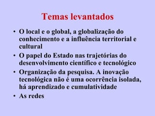 Temas levantados
• O local e o global, a globalização do
  conhecimento e a influência territorial e
  cultural
• O papel do Estado nas trajetórias do
  desenvolvimento científico e tecnológico
• Organização da pesquisa. A inovação
  tecnológica não é uma ocorrência isolada,
  há aprendizado e cumulatividade
• As redes
 