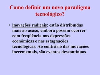 Como definir um novo paradigma
         tecnológico?
• inovações radicais: estão distribuídas
  mais ao acaso, embora possam ocorrer
  com freqüência nas depressões
  econômicas e nas estagnações
  tecnológicas. Ao contrário das inovações
  incrementais, são eventos descontínuos
 