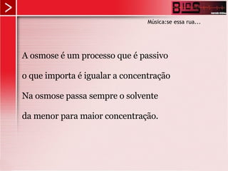 A osmose é um processo que é passivo o que importa é igualar a concentração Na osmose passa sempre o solvente da menor para maior concentração. Música:se essa rua... 