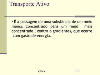 Transporte Ativo 
• É a passagem de uma substância de um meio 
menos concentrado para um meio mais 
concentrado ( contra o gradiente), que ocorre 
com gasto de energia. 
xx/xx 13 
 