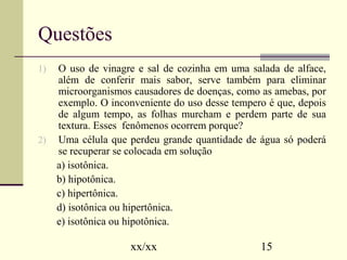 xx/xx 15 
Questões 
1) O uso de vinagre e sal de cozinha em uma salada de alface, 
além de conferir mais sabor, serve também para eliminar 
microorganismos causadores de doenças, como as amebas, por 
exemplo. O inconveniente do uso desse tempero é que, depois 
de algum tempo, as folhas murcham e perdem parte de sua 
textura. Esses fenômenos ocorrem porque? 
2) Uma célula que perdeu grande quantidade de água só poderá 
se recuperar se colocada em solução 
a) isotônica. 
b) hipotônica. 
c) hipertônica. 
d) isotônica ou hipertônica. 
e) isotônica ou hipotônica. 
 