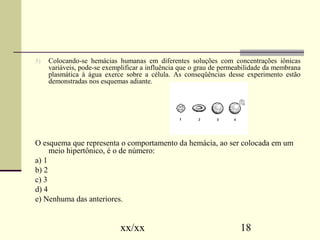 5) Colocando-se hemácias humanas em diferentes soluções com concentrações iônicas 
variáveis, pode-se exemplificar a influência que o grau de permeabilidade da membrana 
plasmática à água exerce sobre a célula. As conseqüências desse experimento estão 
demonstradas nos esquemas adiante. 
O esquema que representa o comportamento da hemácia, ao ser colocada em um 
meio hipertônico, é o de número: 
a) 1 
b) 2 
c) 3 
d) 4 
e) Nenhuma das anteriores. 
xx/xx 18 
 