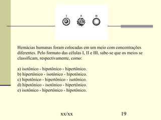 Hemácias humanas foram colocadas em um meio com concentrações 
diferentes. Pelo formato das células I, II e III, sabe-se que os meios se 
classificam, respectivamente, como: 
a) isotônico - hipotônico - hipertônico. 
b) hipertônico - isotônico - hipotônico. 
c) hipotônico - hipertônico - isotônico. 
d) hipotônico - isotônico - hipertônico. 
e) isotônico - hipertônico - hipotônico. 
xx/xx 19 
