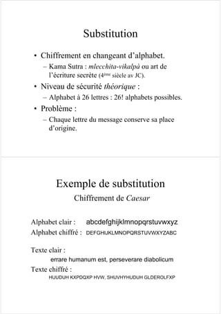 Substitution
• Chiffrement en changeant d’alphabet.
– Kama Sutra : mlecchita-vikalpà ou art de
l’écriture secrète (4ème siècle av JC).
• Niveau de sécurité théorique :
– Alphabet à 26 lettres : 26! alphabets possibles.
• Problème :
– Chaque lettre du message conserve sa place
d’origine.
Exemple de substitution
Chiffrement de Caesar
Alphabet clair : abcdefghijklmnopqrstuvwxyz
Alphabet chiffré : DEFGHIJKLMNOPQRSTUVWXYZABC
Texte clair :
errare humanum est, perseverare diabolicum
Texte chiffré :
HUUDUH KXPDQXP HVW, SHUVHYHUDUH GLDEROLFXP
 