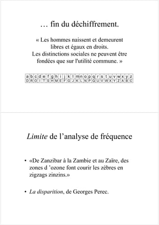 … fin du déchiffrement.
« Les hommes naissent et demeurent
libres et égaux en droits.
Les distinctions sociales ne peuvent être
fondées que sur l'utilité commune. »
a b c d e f g h i j k l m n o p q r s t u v w x y z
D R O I T S H M E F G J K L N P Q U V W X Y Z A B C
Limite de l’analyse de fréquence
• «De Zanzibar à la Zambie et au Zaïre, des
zones d ’ozone font courir les zèbres en
zigzags zinzins.»
• La disparition, de Georges Perec.
 