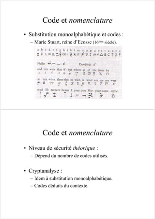 Code et nomenclature
• Substitution monoalphabétique et codes :
– Marie Stuart, reine d’Ecosse (16ème siècle).
Code et nomenclature
• Niveau de sécurité théorique :
– Dépend du nombre de codes utilisés.
• Cryptanalyse :
– Idem à substitution monoalphabétique.
– Codes déduits du contexte.
 