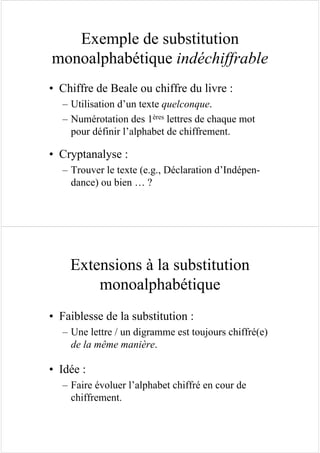 Exemple de substitution
monoalphabétique indéchiffrable
• Chiffre de Beale ou chiffre du livre :
– Utilisation d’un texte quelconque.
– Numérotation des 1ères lettres de chaque mot
pour définir l’alphabet de chiffrement.
• Cryptanalyse :
– Trouver le texte (e.g., Déclaration d’Indépen-
dance) ou bien … ?
Extensions à la substitution
monoalphabétique
• Faiblesse de la substitution :
– Une lettre / un digramme est toujours chiffré(e)
de la même manière.
• Idée :
– Faire évoluer l’alphabet chiffré en cour de
chiffrement.
 