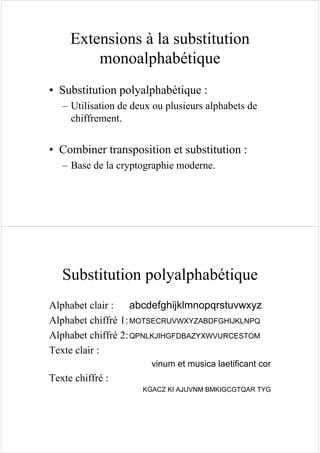 Extensions à la substitution
monoalphabétique
• Substitution polyalphabétique :
– Utilisation de deux ou plusieurs alphabets de
chiffrement.
• Combiner transposition et substitution :
– Base de la cryptographie moderne.
Substitution polyalphabétique
Alphabet clair : abcdefghijklmnopqrstuvwxyz
Alphabet chiffré 1:MOTSECRUVWXYZABDFGHIJKLNPQ
Alphabet chiffré 2:QPNLKJIHGFDBAZYXWVURCESTOM
Texte clair :
vinum et musica laetificant cor
Texte chiffré :
KGACZ KI AJUVNM BMKIGCGTQAR TYG
 