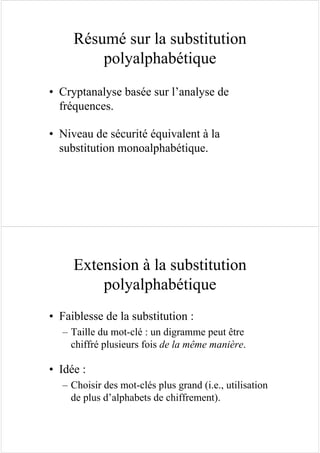 Résumé sur la substitution
polyalphabétique
• Cryptanalyse basée sur l’analyse de
fréquences.
• Niveau de sécurité équivalent à la
substitution monoalphabétique.
Extension à la substitution
polyalphabétique
• Faiblesse de la substitution :
– Taille du mot-clé : un digramme peut être
chiffré plusieurs fois de la même manière.
• Idée :
– Choisir des mot-clés plus grand (i.e., utilisation
de plus d’alphabets de chiffrement).
 