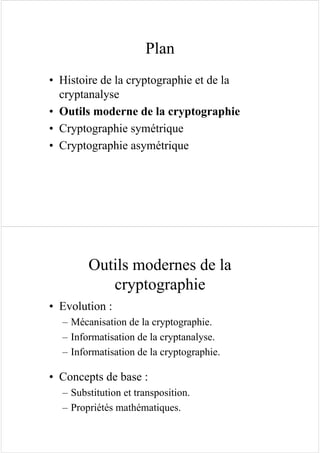 Plan
• Histoire de la cryptographie et de la
cryptanalyse
• Outils moderne de la cryptographie
• Cryptographie symétrique
• Cryptographie asymétrique
Outils modernes de la
cryptographie
• Evolution :
– Mécanisation de la cryptographie.
– Informatisation de la cryptanalyse.
– Informatisation de la cryptographie.
• Concepts de base :
– Substitution et transposition.
– Propriétés mathématiques.
 