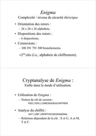 Enigma
Complexité / niveau de sécurité théorique
• Orientation des rotors :
– 26 x 26 x 26 alphabets.
• Dispositions des rotors :
– 6 dispositions.
• Connexions :
– 100 391 791 500 branchements.
≈250 clés (i.e., alphabets de chiffrement).
Cryptanalyse de Enigma :
Faille dans le mode d’utilisation.
• Utilisation de Enigma :
– Notion de clé de session :
PDG | PDG | LEMESSAGEACHIFFRER
• Analyse du chiffré :
XAT | UMF | RERFFIHCAEGASSEMAL
– Relations dépendant de la clé : X et U, A et M,
T et F.
 