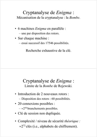 Cryptanalyse de Enigma :
Mécanisation de la cryptanalyse : la Bombe.
• 6 machines Enigma en parallèle :
– une par disposition des rotors.
• Sur chaque machine :
– essai successif des 17546 possibilités.
Recherche exhaustive de la clé.
Cryptanalyse de Enigma :
Limite de la Bombe de Rejewski.
• Introduction de 2 nouveaux rotors :
– Disposition des rotors : 60 possibilités.
• 20 connexions possibles :
– ≈250 branchements possibles.
• Clé de session non dupliquée.
• Complexité / niveau de sécurité théorique :
≈272 clés (i.e., alphabets de chiffrement).
 