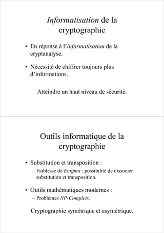 Informatisation de la
cryptographie
• En réponse à l’informatisation de la
cryptanalyse.
• Nécessité de chiffrer toujours plus
d’informations.
Atteindre un haut niveau de sécurité.
Outils informatique de la
cryptographie
• Substitution et transposition :
– Faiblesse de Enigma : possibilité de dissocier
substitution et transposition.
• Outils mathématiques modernes :
– Problèmes NP-Complets.
Cryptographie symétrique et asymétrique.
 