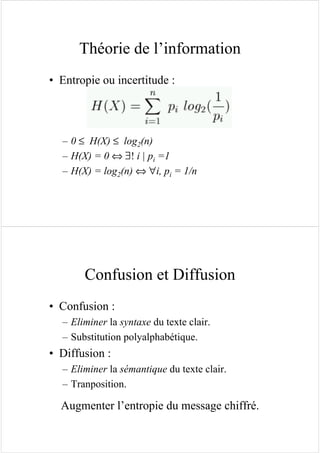 Théorie de l’information
• Entropie ou incertitude :
– 0 ≤ H(X) ≤ log2(n)
– H(X) = 0 ⇔ ∃! i | pi =1
– H(X) = log2(n) ⇔ ∀i, pi = 1/n
Confusion et Diffusion
• Confusion :
– Eliminer la syntaxe du texte clair.
– Substitution polyalphabétique.
• Diffusion :
– Eliminer la sémantique du texte clair.
– Tranposition.
Augmenter l’entropie du message chiffré.
 