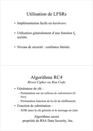 Utilisation de LFSRs
• Implémentation facile en hardware.
• Utilisation généralement d’une fonction fk
secrète.
• Niveau de sécurité : confiance limitée.
Algorithme RC4
Rivest Cipher ou Ron Code
• Générateur de clé :
– Permutation sur un tableau de substitution (S-
box).
– Permutation fonction de la clé de chiffrement.
• Fonction de substitution :
– XOR entre la clé générée et le message en clair.
Algorithme secret
propriété de RSA Data Security, Inc.
 