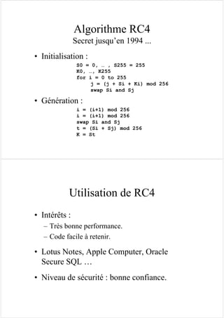 Algorithme RC4
Secret jusqu’en 1994 ...
• Initialisation :
S0 = 0, … , S255 = 255
K0, …, K255
for i = 0 to 255
j = (j + Si + Ki) mod 256
swap Si and Sj
• Génération :
i = (i+1) mod 256
i = (i+1) mod 256
swap Si and Sj
t = (Si + Sj) mod 256
K = St
Utilisation de RC4
• Intérêts :
– Très bonne performance.
– Code facile à retenir.
• Lotus Notes, Apple Computer, Oracle
Secure SQL …
• Niveau de sécurité : bonne confiance.
 