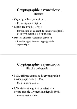 Cryptographie asymétrique
Histoire
• Cryptographie symétrique :
– Pas de signature digitale.
• Diffie-Hellman (1976) :
– Introduction du concept de signature digitale et
de la cryptographie à clé publique.
• Rivest-Shamir-Adleman (1978) :
– Premier algorithme de cryptographie
asymétrique.
Cryptographie asymétrique
Histoire ou légende ...
• NSA affirme connaître la cryptographie
asymétrique depuis 1966.
– Pas de preuve mais …
• L’équivalent anglais connaissait la
cryptographie asymétrique depuis 1971.
– Preuve depuis 1999.
 