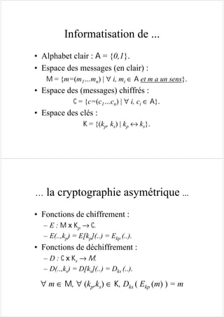 Informatisation de ...
• Alphabet clair : A = {0,1}.
• Espace des messages (en clair) :
M = {m=(m1…mn) | ∀ i, mi ∈ A et m a un sens}.
• Espace des (messages) chiffrés :
C = {c=(c1…cn) | ∀ i, ci ∈ A}.
• Espace des clés :
K = {(kp, ks) | kp ↔ ks}.
… la cryptographie asymétrique ...
• Fonctions de chiffrement :
– E : M x Kp → C.
– E(..,kp) = E[kp](..) = Ekp (..).
• Fonctions de déchiffrement :
– D : C x Ks → M.
– D(..,ks) = D[ks](..) = Dks (..).
∀ m ∈ M, ∀ (kp,ks) ∈ K, Dks ( Ekp (m) ) = m
 