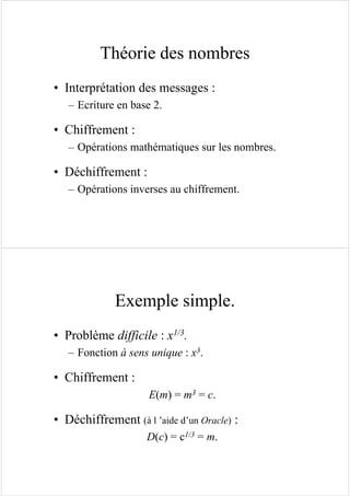 Théorie des nombres
• Interprétation des messages :
– Ecriture en base 2.
• Chiffrement :
– Opérations mathématiques sur les nombres.
• Déchiffrement :
– Opérations inverses au chiffrement.
Exemple simple.
• Problème difficile : x1/3.
– Fonction à sens unique : x3.
• Chiffrement :
E(m) = m3 = c.
• Déchiffrement (à l ’aide d’un Oracle) :
D(c) = c1/3 = m.
 