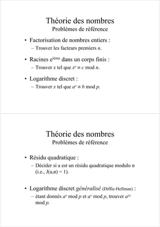 Théorie des nombres
Problèmes de référence
• Factorisation de nombres entiers :
– Trouver les facteurs premiers n.
• Racines eième dans un corps finis :
– Trouver x tel que xe ≡ c mod n.
• Logarithme discret :
– Trouver x tel que ax ≡ b mod p.
Théorie des nombres
Problèmes de référence
• Résidu quadratique :
– Décider si a est un résidu quadratique modulo n
(i.e., J(a,n) = 1).
• Logarithme discret généralisé (Diffie-Hellman) :
– étant donnés ax mod p et ay mod p, trouver axy
mod p.
 