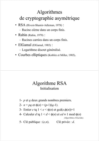 Algorithmes
de cryptographie asymétrique
• RSA (Rivest-Shamir-Adleman, 1978) :
– Racine eième dans un corps finis.
• Rabin (Rabin, 1979) :
– Racines carrées dans un corps finis.
• ElGamal (ElGamal, 1985) :
– Logarithme discret généralisé.
• Courbes elliptiques (Koblitz et Miller, 1985).
Algorithme RSA
Initialisation
1- p et q deux grands nombres premiers.
2- n = pq et φ(n) = (p-1)(q-1).
3- Entier e tq 1 < e < φ(n) et gcd(e,φ(n))=1
4- Calculer d tq 1 < d < φ(n) et ed ≡ 1 mod φ(n)
(Algorithme d’Euclide).
5- Clé publique : (e,n). Clé privée : d.
 