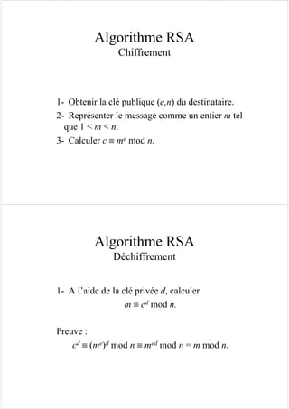 Algorithme RSA
Chiffrement
1- Obtenir la clé publique (e,n) du destinataire.
2- Représenter le message comme un entier m tel
que 1 < m < n.
3- Calculer c ≡ me mod n.
Algorithme RSA
Déchiffrement
1- A l’aide de la clé privée d, calculer
m ≡ cd mod n.
Preuve :
cd ≡ (me)d mod n ≡ med mod n = m mod n.
 