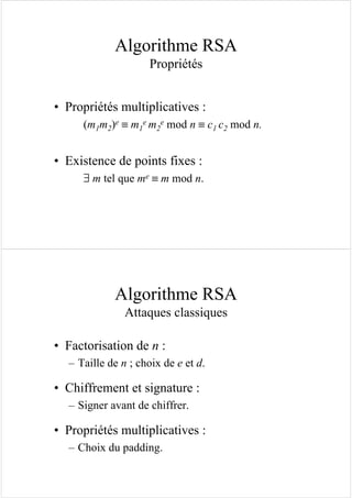 Algorithme RSA
Propriétés
• Propriétés multiplicatives :
(m1m2)e ≡ m1
e m2
e mod n ≡ c1 c2 mod n.
• Existence de points fixes :
∃ m tel que me ≡ m mod n.
Algorithme RSA
Attaques classiques
• Factorisation de n :
– Taille de n ; choix de e et d.
• Chiffrement et signature :
– Signer avant de chiffrer.
• Propriétés multiplicatives :
– Choix du padding.
 