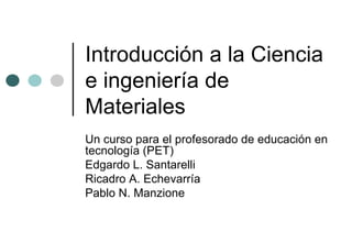 Introducción a la Ciencia
e ingeniería de
Materiales
Un curso para el profesorado de educación en
tecnología (PET)
Edgardo L. Santarelli
Ricadro A. Echevarría
Pablo N. Manzione
 