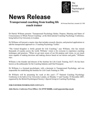 News Release
Transpersonal coaching from leading life                               48 Princess Road East, Leicester LE1 7DR
            coach trainer

Dr Patrick Williams presents ‘Transpersonal Psychology Redux: Purpose, Meaning and States of
Consciousness in Whole Person Coaching’, at the third national Coaching Psychology Conference,
being held at City University in London.

Dr Williams will present a master class that includes research, theories, and practical applications to
add the transpersonal approach to a ‘Coaching Psychology Toolkit.’

“The United Kingdom is fertile ground for Life Coaching,” says Williams, who has trained
thousands of coaches across the world. Williams’ vision is for everyone to experience coaching
techniques and practices. “When we get more aware of our life purpose and vision, we are much
more capable of making decisions and making choices based on our desires and goals,” Williams
says.

Williams is the founder and director of the Institute for Life Coach Training, ILCT. He has been
known as the ambassador for the Coaching Industry and Chief Energizer.

Dr Williams is a licensed psychologist, with a doctorate in Transpersonal Psychology, and was
responsible for establishing the Institute for Life Coach Training in 1998.

Dr Williams will be presenting his work at this year’s 3rd National Coaching Psychology
Conference to be held at City University London, on Monday 17 and Tuesday 18 December 2007,
organised by the British Psychological Society’s Special Group in Coaching Psychology.


FOR FURTHER INFORMATION CONTACT:

Julia Shorter, Conference Press Officer, Tel: 07747 634486, e-mail sgcpcom@bps.org.uk