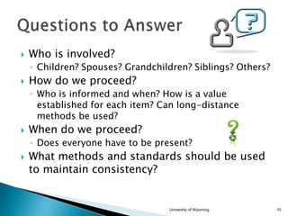 

Who is involved?
◦ Children? Spouses? Grandchildren? Siblings? Others?



How do we proceed?
◦ Who is informed and when? How is a value
established for each item? Can long-distance
methods be used?



When do we proceed?
◦ Does everyone have to be present?



What methods and standards should be used
to maintain consistency?

University of Wyoming

10

 