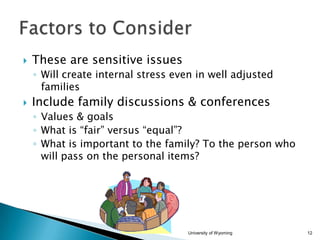 

These are sensitive issues
◦ Will create internal stress even in well adjusted
families



Include family discussions & conferences
◦ Values & goals
◦ What is “fair” versus “equal”?
◦ What is important to the family? To the person who
will pass on the personal items?

University of Wyoming

12

 
