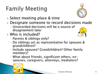 


Select meeting place & time
Designate someone to record decisions made
◦ Unrecorded decisions will be a source of
disagreement later



Who is included?

◦ Parents & siblings only?
◦ Do siblings act as representative for spouses &
grandchildren?
◦ Include spouses? Grandchildren? Other family
members?
◦ What about friends, significant others, exspouses, caregivers, attorneys, mediators?

University of Wyoming

13

 