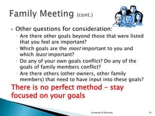 

Other questions for consideration:
◦ Are there other goals beyond those that were listed
that you feel are important?
◦ Which goals are the most important to you and
which least important?
◦ Do any of your own goals conflict? Do any of the
goals of family members conflict?
◦ Are there others (other owners, other family
members) that need to have input into these goals?

There is no perfect method – stay
focused on your goals
University of Wyoming

16

 