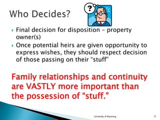 



Final decision for disposition – property
owner(s)
Once potential heirs are given opportunity to
express wishes, they should respect decision
of those passing on their “stuff”

Family relationships and continuity
are VASTLY more important than
the possession of “stuff.”
University of Wyoming

17

 