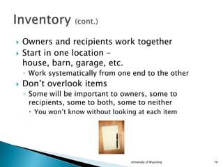 


Owners and recipients work together
Start in one location –
house, barn, garage, etc.
◦ Work systematically from one end to the other



Don’t overlook items
◦ Some will be important to owners, some to
recipients, some to both, some to neither
 You won’t know without looking at each item

University of Wyoming

19

 