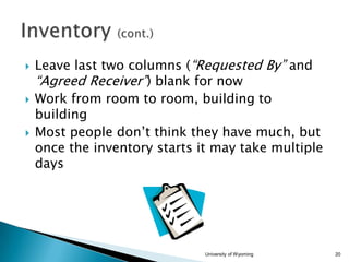 





Leave last two columns (“Requested By” and
“Agreed Receiver”) blank for now
Work from room to room, building to
building
Most people don’t think they have much, but
once the inventory starts it may take multiple
days

University of Wyoming

20

 