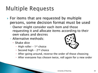 

For items that are requested by multiple
persons, some decision format must be used
◦ Owner might consider each item and those
requesting it and allocate items according to their
own values and desires
◦ Alternative methods:
 Shake dice





High roller – 1st choice
Second high – 2nd choice
After going around, reverse the order of those choosing
After everyone has chosen twice, roll again for a new order

University of Wyoming

25

 