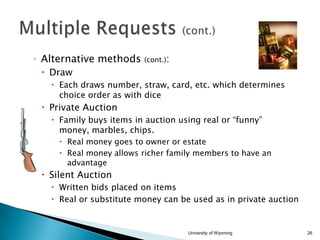 ◦ Alternative methods

(cont.):

 Draw
 Each draws number, straw, card, etc. which determines
choice order as with dice

 Private Auction
 Family buys items in auction using real or “funny”
money, marbles, chips.
 Real money goes to owner or estate
 Real money allows richer family members to have an
advantage

 Silent Auction
 Written bids placed on items
 Real or substitute money can be used as in private auction

University of Wyoming

26

 