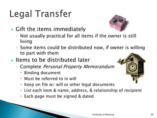 

Gift the items immediately
◦ Not usually practical for all items if the owner is still
living
◦ Some items could be distributed now, if owner is willing
to part with them



Items to be distributed later
◦ Complete Personal Property Memorandum






Binding document
Must be referred to in will
Keep on file w/ will or other legal documents
List each item & name, address, & relationship of recipient
Each page must be signed & dated

University of Wyoming

28

 
