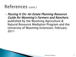 

Passing It On: An Estate Planning Resource
Guide for Wyoming’s Farmers and Ranchers;

published by the Wyoming Agriculture &
Natural Resource Mediation Program and the
University of Wyoming Extension, February
2011

University of Wyoming

3

 