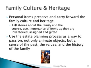 

Personal items preserve and carry forward the
family culture and heritage
◦ Tell stories about the family and the
source, use, importance of items as they are
inventoried, assigned and gifted



Use the estate planning process as a way to
pass on, not only animate objects, but a
sense of the past, the values, and the history
of the family

University of Wyoming

31

 