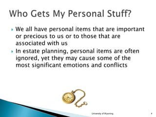 



We all have personal items that are important
or precious to us or to those that are
associated with us
In estate planning, personal items are often
ignored, yet they may cause some of the
most significant emotions and conflicts

University of Wyoming

4

 
