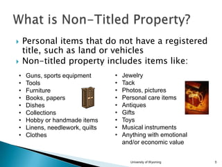 


•
•
•
•
•
•
•
•
•

Personal items that do not have a registered
title, such as land or vehicles
Non-titled property includes items like:
Guns, sports equipment
Tools
Furniture
Books, papers
Dishes
Collections
Hobby or handmade items
Linens, needlework, quilts
Clothes

•
•
•
•
•
•
•
•
•

Jewelry
Tack
Photos, pictures
Personal care items
Antiques
Gifts
Toys
Musical instruments
Anything with emotional
and/or economic value
University of Wyoming

5

 