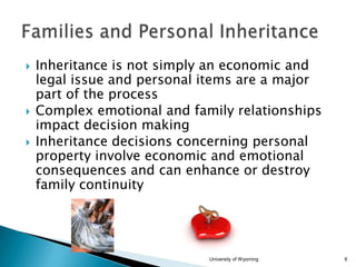 




Inheritance is not simply an economic and
legal issue and personal items are a major
part of the process
Complex emotional and family relationships
impact decision making
Inheritance decisions concerning personal
property involve economic and emotional
consequences and can enhance or destroy
family continuity

University of Wyoming

6

 