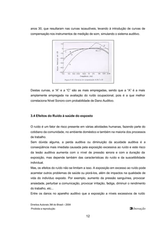 Direitos Autorais 3M do Brasil – 2004
Proibida a reprodução 3Inovação
12
anos 30, que resultaram nas curvas isoaudíveis, levando à introdução de curvas de
compensação nos instrumentos de medição de som, simulando o sistema auditivo.
Destas curvas, a “A” e a “C” são as mais empregadas, sendo que a “A” é a mais
amplamente empregada na avaliação do ruído ocupacional, pois é a que melhor
correlaciona Nível Sonoro com probabilidade de Dano Auditivo.
3.4 Efeitos do Ruído à saúde do exposto
O ruído é um fator de risco presente em várias atividades humanas, fazendo parte do
cotidiano da comunidade, no ambiente doméstico e também na maioria dos processos
de trabalho.
Sem dúvida alguma, a perda auditiva ou diminuição da acuidade auditiva é a
conseqüência mais imediata causada pela exposição excessiva ao ruído e este risco
da lesão auditiva aumenta com o nível de pressão sonora e com a duração da
exposição, mas depende também das características do ruído e da suscetibilidade
individual.
Mas, os efeitos do ruído não se limitam a isso. A exposição em excesso ao ruído pode
acarretar outros problemas de saúde ou piorá-los, além de impactos na qualidade de
vida do indivíduo exposto. Por exemplo, aumento da pressão sanguínea, provocar
ansiedade, perturbar a comunicação, provocar irritação, fadiga, diminuir o rendimento
do trabalho, etc...
Entre os danos no aparelho auditivo que a exposição a níveis excessivos de ruído
 