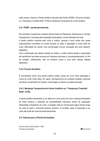 Direitos Autorais 3M do Brasil – 2004
Proibida a reprodução 3Inovação
13
pode causar, citamos a Perda Auditiva Induzida pelo Ruído (PAIR), oTrauma Acústico
e o “Temporary Treshold Shift” (TTS) ou Mudança Temporária do Limiar Auditivo.
3.4.1 PAIR – perda permanente
Em ambiente ocupacional, também denominada por Disacusia, Hipoacusia ou Surdez
Ocupacional, é causada pela exposição prolongada a níveis elevados de ruído.
A perda auditiva induzida pelo ruído é indolor, gradual e seus sinais são quase
imperceptíveis (zumbidos no ouvido durante ou após a exposição a níveis altos de
ruído, dificuldade de manter uma conversação normal, sensação dos sons estarem
abafados).
Com a destruição das células ciliadas da cóclea, a orelha interna perde a capacidade
de transformar as ondas sonoras em impulsos nervosos e, conseqüentemente, é o fim
da audição. Infelizmente, não se conhece ainda a cura para células ciliadas
destruídas.
3.4.2 Trauma Acústico
É conceituado como uma perda auditiva súbita, causa por uma única exposição a
níveis de ruído muito altos. Em geral, acompanha-se de zumbido imediato, podendo
acontecer rompimento do tímpano, hemorragia ou danos na cadeia ossicular.
3.4.3 Mudança Temporária do Limiar Auditivo ou “Temporary Treshold
Shift” (TTS).
A perda auditiva temporária é um efeito em curto prazo de uma mudança temporária
do limiar auditivo e depende da suscetibilidade individual, tempo de exposição,
intensidade e freqüência do ruído. A audição volta ao normal após algum tempo longe
do ruído ou após o chamado repouso acústico. O zumbido, após a exposição a um
ruído alto pode ser sinal de perda temporária.
3.5 Fatores para a Perda da Audição
 